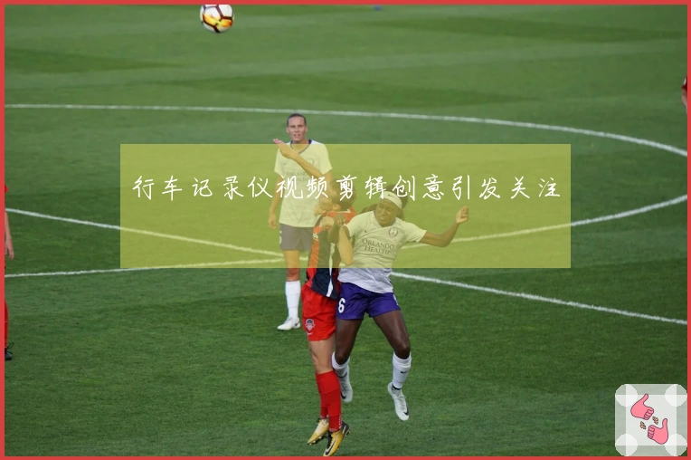 行车记录仪视频剪辑创意引发关注