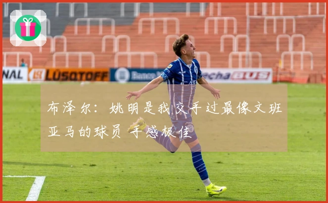 布泽尔：姚明是我交手过最像文班亚马的球员 手感极佳